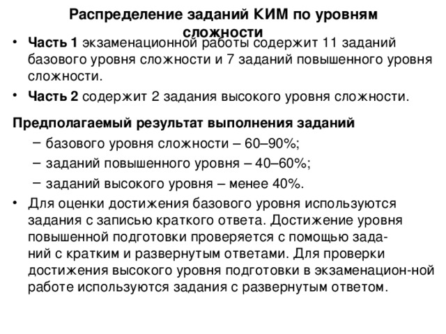 Распределение заданий КИМ по уровням сложности Часть 1 экзаменационной работы содержит 11 заданий базового уровня сложности и 7 заданий повышенного уровня сложности. Часть 2 содержит 2 задания высокого уровня сложности. Предполагаемый результат выполнения заданий базового уровня  сложности – 60–90%; заданий повышенного уровня – 40–60%; заданий высокого уровня – менее 40%. базового уровня  сложности – 60–90%; заданий повышенного уровня – 40–60%; заданий высокого уровня – менее 40%. Для оценки достижения базового уровня  используются задания с записью краткого ответа. Достижение уровня повышенной подготовки проверяется с помощью зада -  ний с кратким и  развернутым ответами. Для проверки достижения высокого уровня подготовки в экзаменацион - ной работе  используются задания с развернутым ответом. 