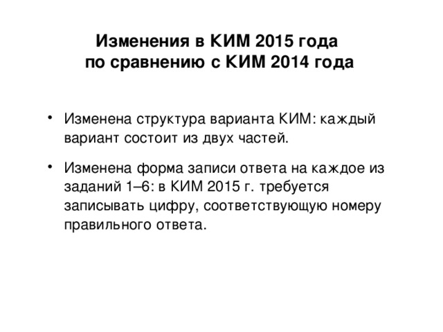 Изменения в КИМ 2015 года  по сравнению с КИМ 2014 года Изменена структура варианта КИМ: каждый вариант состоит из двух  частей. Изменена форма записи ответа на каждое из заданий 1–6: в КИМ  2015 г. требуется записывать цифру, соответствующую номеру правильного ответа. 