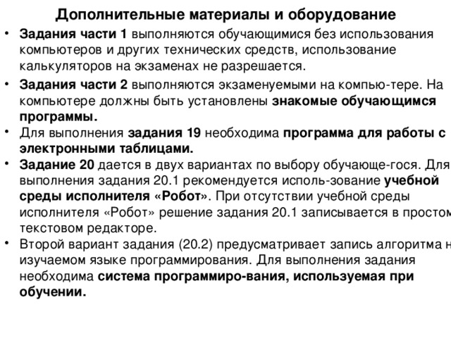 Дополнительные материалы и оборудование Задания части 1 выполняются обучающимися без использования компьютеров и других технических средств , использование калькуляторов на  экзаменах не разрешается. Задания части 2 выполняются экзаменуемыми на компью - тере. На  компьютере должны быть  установлены знакомые обучающимся  программы. Для выполнения задания 19 необходима программа для работы  с электронными таблицами. Задание 20 дается в двух вариантах по выбору обучающе - гося. Для выполнения задания 20.1  рекомендуется исполь-зование учебной среды исполнителя «Робот» . При отсутствии  учебной среды исполнителя «Робот» решение задания 20.1 записывается  в простом текстовом редакторе. Второй вариант задания (20.2) предусматривает запись алгоритма на  изучаемом языке программирования . Для выполнения задания необходима система программиро-вания, используемая при обучении. 
