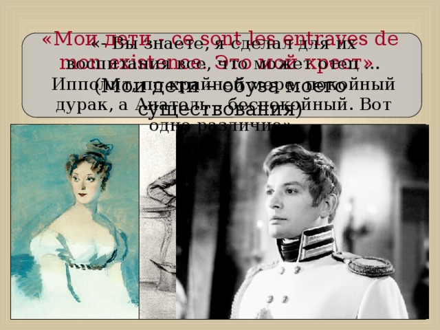 «Мои дети - ce sont les entraves de mon existence. Это мой крест». (Мои дети – обуза моего существования) «- Вы знаете, я сделал для их воспитания все, что может отец … Ипполит, по крайней мере, покойный дурак, а Анатоль – беспокойный. Вот одно различие».  