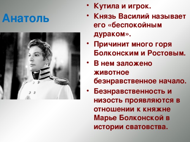 Кутила и игрок. Князь Василий называет его «беспокойным дураком». Причинит много горя Болконским и Ростовым. В нем заложено животное безнравственное начало. Безнравственность и низость проявляются в отношении к княжне Марье Болконской в истории сватовства. Анатоль 