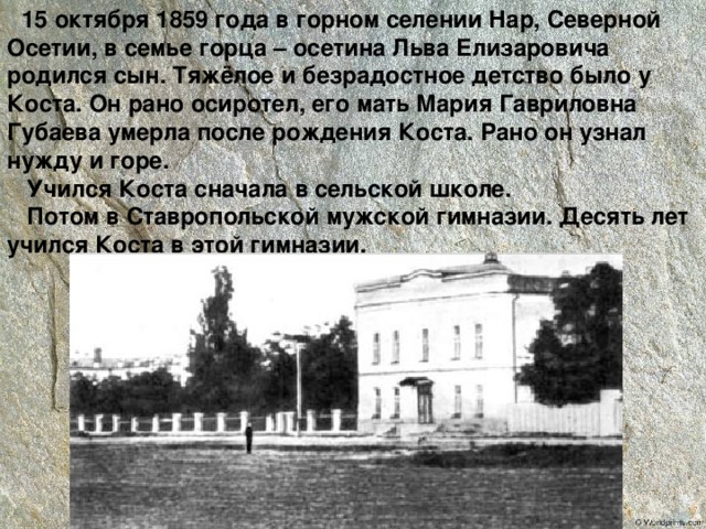  15 октября 1859 года в горном селении Нар, Северной Осетии, в семье горца – осетина Льва Елизаровича родился сын. Тяжёлое и безрадостное детство было у Коста. Он рано осиротел, его мать Мария Гавриловна Губаева умерла после рождения Коста. Рано он узнал нужду и горе.  Учился Коста сначала в сельской школе.  Потом в Ставропольской мужской гимназии. Десять лет учился Коста в этой гимназии. 
