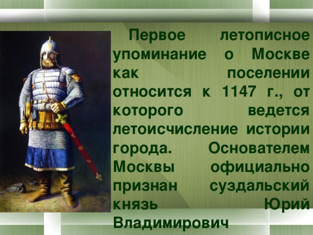 Первое летописное упоминание о Москве как поселении относится к 1147 г., от которого ведется летоисчисление истории города. Основателем Москвы официально признан суздальский князь Юрий Владимирович Долгорукий. 