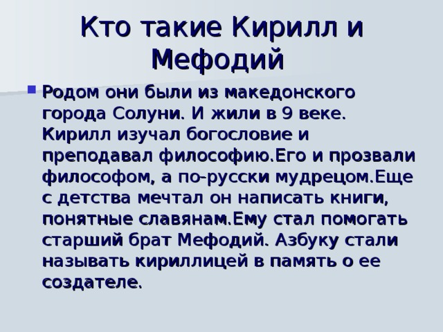 Кто такие Кирилл и Мефодий Родом они были из македонского города Солуни. И жили в 9 веке. Кирилл изучал богословие и преподавал философию.Его и прозвали философом, а по-русски мудрецом.Еще с детства мечтал он написать книги, понятные славянам.Ему стал помогать старший брат Мефодий. Азбуку стали называть кириллицей в память о ее создателе. 