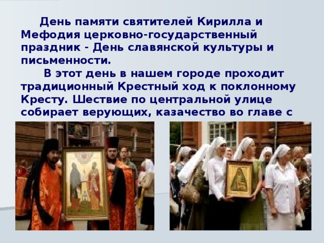  День памяти святителей Кирилла и Мефодия церковно-государственный праздник - День славянской культуры и письменности.  В этот день в нашем городе проходит традиционный Крестный ход к поклонному Кресту. Шествие по центральной улице собирает верующих, казачество во главе с духовенством. 