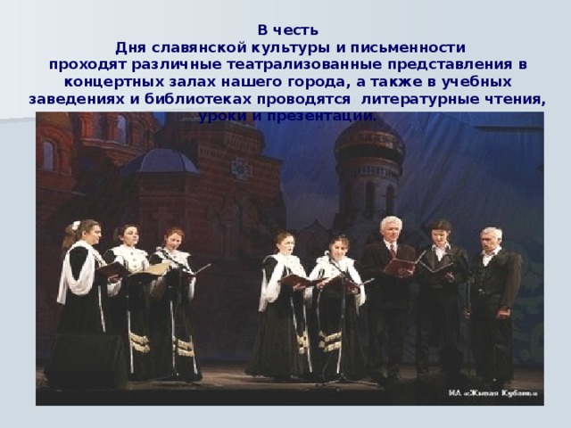 В честь  Дня славянской культуры и письменности проходят различные театрализованные представления в концертных залах нашего города, а также в учебных заведениях и библиотеках проводятся литературные чтения, уроки и презентации. 