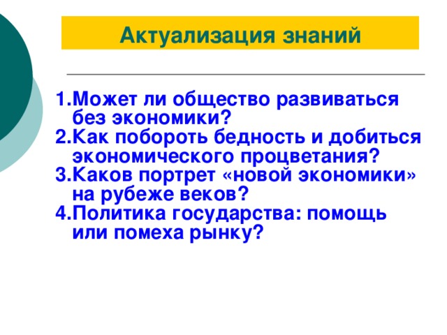 Актуализация знаний Может ли общество развиваться без экономики? Как побороть бедность и добиться экономического процветания? Каков портрет «новой экономики» на рубеже веков? Политика государства: помощь или помеха рынку? 