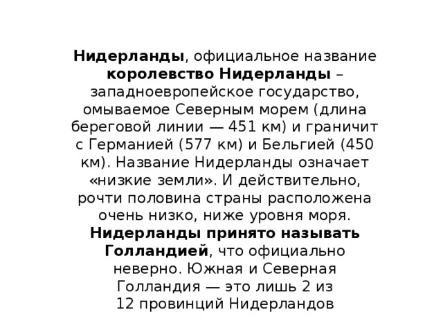 Нидерланды , официальное название королевство Нидерланды – западноевропейское государство, омываемое Северным морем (длина береговой линии — 451 км) и граничит с Германией (577 км) и Бельгией (450 км). Название Нидерланды означает «низкие земли». И действительно, рочти половина страны расположена очень низко, ниже уровня моря. Нидерланды принято называть Голландией , что официально неверно. Южная и Северная  Голландия — это лишь 2 из 12 провинций Нидерландов 