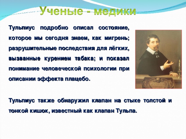 Тульпиус подробно описал состояние, которое мы сегодня знаем, как мигрень; разрушительные последствия для лёгких, вызванные курением табака; и показал понимание человеческой психологии при описании эффекта плацебо. Тульпиус также обнаружил клапан на стыке толстой и тонкой кишок, известный как клапан Тульпа. 