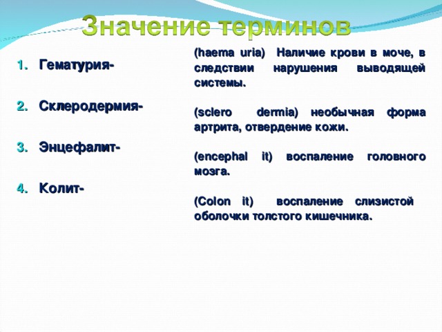  (haema uria) Наличие крови в моче, в следствии нарушения выводящей системы.  (sclero dermia) необычная форма артрита, отвердение кожи.  (encephal it) воспаление головного мозга.  (Colon it) воспаление слизистой оболочки толстого кишечника.  Гематурия- Склеродермия- Энцефалит- Колит- 