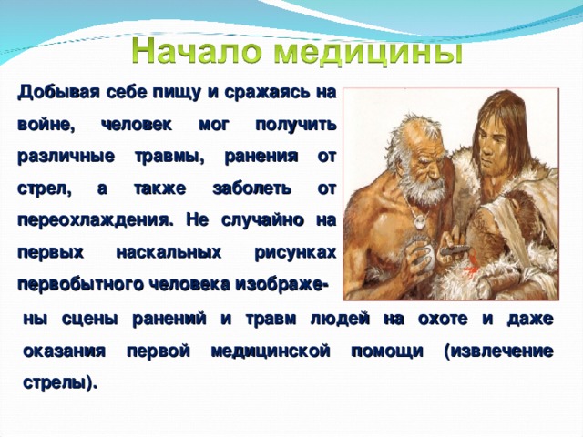 Добывая себе пищу и сражаясь на войне, человек мог получить различные травмы, ранения от стрел, а также заболеть от переохлаждения. Не случайно на первых наскальных рисунках первобытного человека изображе- ны сцены ранений и травм людей на охоте и даже оказания первой медицинской помощи (извлечение стрелы).   