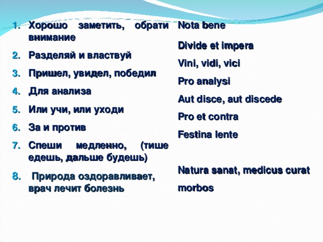 Nota bene Divide et impera Vini, vidi, vici Pro analysi Aut disce, aut discede Pro et contra Festina lente  Natura sanat, medicus curat morbos Хорошо заметить, обрати внимание Разделяй и властвуй Пришел, увидел, победил Для анализа Или учи, или уходи За и против Спеши медленно, (тише едешь, дальше будешь)  Природа оздоравливает, врач лечит болезнь      