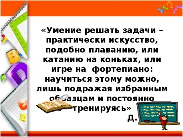 «Умение решать задачи – практически искусство, подобно плаванию, или катанию на коньках, или игре на фортепиано: научиться этому можно, лишь подражая избранным образцам и постоянно тренируясь»      Д. Пойа 