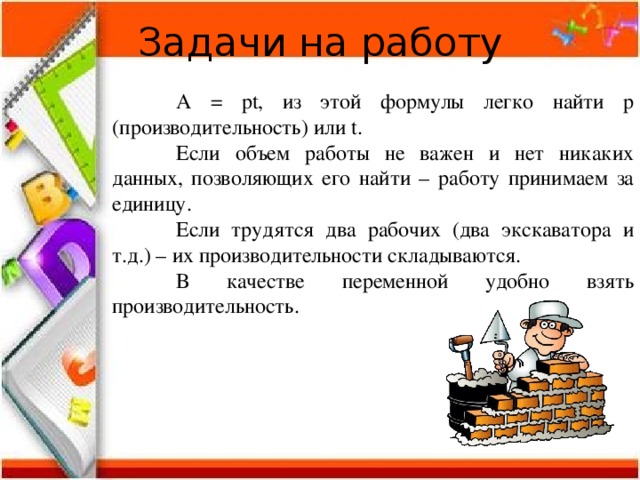 Задачи на работу  А = рt, из этой формулы легко найти р (производительность) или t.  Если объем работы не важен и нет никаких данных, позволяющих его найти – работу принимаем за единицу.  Если трудятся два рабочих (два экскаватора и т.д.) – их производительности складываются.  В качестве переменной удобно взять производительность. 