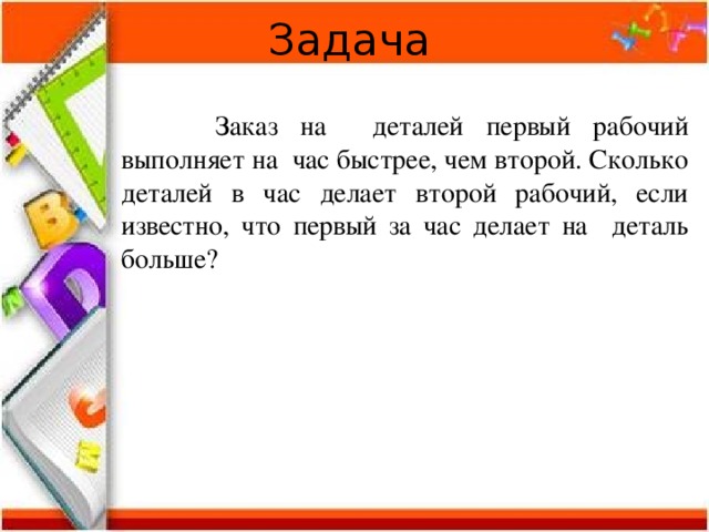 Задача   Заказ на деталей первый рабочий выполняет на час быстрее, чем второй. Сколько деталей в час делает второй рабочий, если известно, что первый за час делает на деталь больше? 