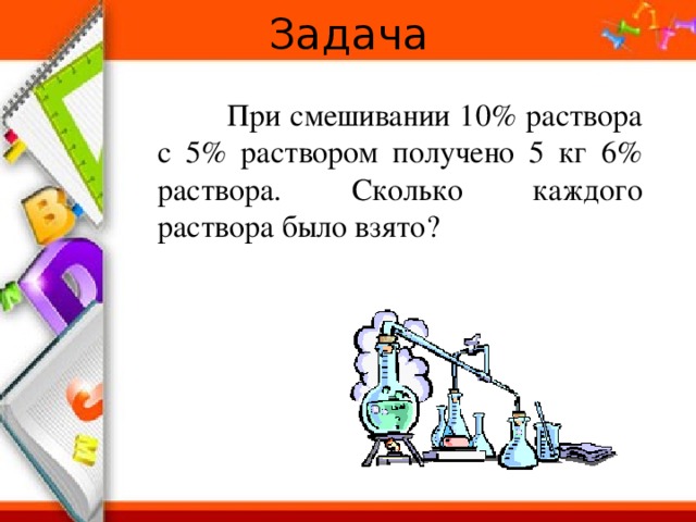 Задача  При смешивании 10% раствора с 5% раствором получено 5 кг 6% раствора. Сколько каждого раствора было взято? 