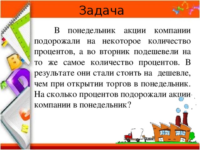 Задача  В понедельник акции компании подорожали на некоторое количество процентов, а во вторник подешевели на то же самое количество процентов. В результате они стали стоить на дешевле, чем при открытии торгов в понедельник. На сколько процентов подорожали акции компании в понедельник? 