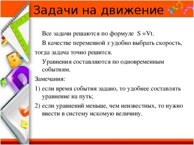 Задачи на движение  Все задачи решаются по формуле S =Vt .  В качестве переменной x удобно выбрать скорость, тогда задача точно решится.  Уравнения составляются по одновременным событиям. Замечания: если время события задано, то удобнее составлять уравнение на путь; если уравнений меньше, чем неизвестных, то нужно ввести в систему искомую величину. 