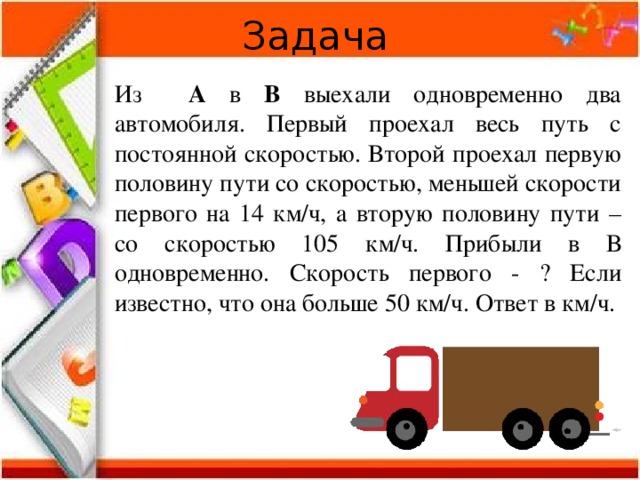 Задача Из А в В выехали одновременно два автомобиля. Первый проехал весь путь с постоянной скоростью. Второй проехал первую половину пути со скоростью, меньшей скорости первого на 14 км/ч, а вторую половину пути – со скоростью 105 км/ч. Прибыли в В одновременно. Скорость первого - ? Если известно, что она больше 50 км/ч. Ответ в км/ч. 