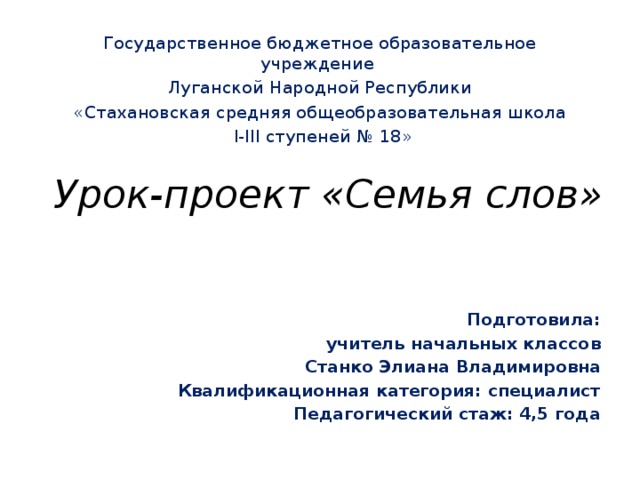 Государственное бюджетное образовательное учреждение Луганской Народной Республики «Стахановская средняя общеобразовательная школа  І-ІІІ ступеней № 18» Урок-проект «Семья слов» Подготовила: учитель начальных классов Станко Элиана Владимировна Квалификационная категория: специалист Педагогический стаж: 4,5 года  