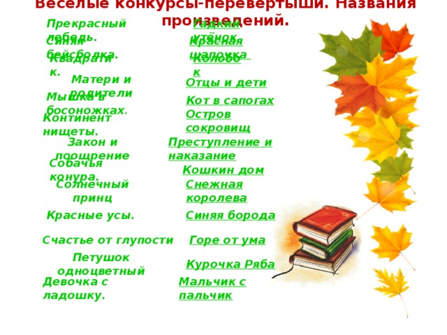 Весёлые конкурсы-перевёртыши. Названия произведений. Прекрасный лебедь. Гадкий утёнок Синяя бейсболка. Красная шапочка Квадратик. Колобок Отцы и дети Матери и родители Кот в сапогах Мышка в босоножках . Остров сокровищ Континент нищеты. Закон и поощрение Преступление и наказание Собачья конура. Кошкин дом Снежная королева Солнечный принц Красные усы. Синяя борода Счастье от глупости Горе от ума Петушок одноцветный Курочка Ряба Девочка с ладошку. Мальчик с пальчик 