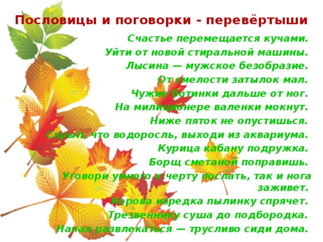 Пословицы и поговорки - перевёртыши Счастье перемещается кучами.  Уйти от новой стиральной машины.  Лысина — мужское безобразие.  От смелости затылок мал. Чужие ботинки дальше от ног.  На милиционере валенки мокнут.  Ниже пяток не опустишься. Скрыл, что водоросль, выходи из аквариума.  Курица кабану подружка.  Борщ сметаной поправишь.  Уговори умного к черту послать, так и нога заживет.  Корова изредка пылинку спрячет.  Трезвеннику суша до подбородка. Начал развлекаться — трусливо сиди дома.  