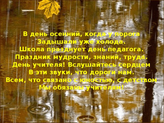 В день осенний, когда у порога  Задышали уже холода.  Школа празднует день педагога.  Праздник мудрости, знаний, труда.  День учителя! Вслушайтесь сердцем  В эти звуки, что дороги нам.  Всем, что связано с юностью, с детством  Мы обязаны учителям!   
