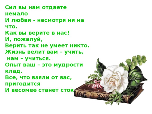 Сил вы нам отдаете немало  И любви - несмотря ни на что.  Как вы верите в нас!  И, пожалуй,  Верить так не умеет никто.  Жизнь велит вам – учить,  нам – учиться.  Опыт ваш – это мудрости клад.  Все, что взяли от вас, пригодится  И весомее станет стократ.     