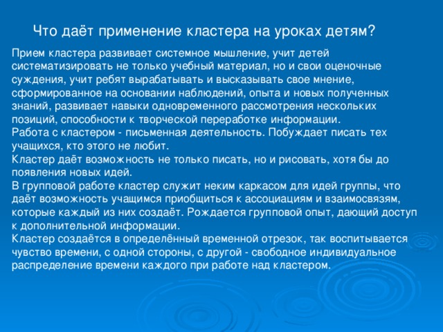  Что даёт применение кластера на уроках детям? Прием кластера развивает системное мышление, учит детей систематизировать не только учебный материал, но и свои оценочные суждения, учит ребят вырабатывать и высказывать свое мнение, сформированное на основании наблюдений, опыта и новых полученных знаний, развивает навыки одновременного рассмотрения нескольких позиций, способности к творческой переработке информации. Работа с кластером - письменная деятельность. Побуждает писать тех учащихся, кто этого не любит. Кластер даёт возможность не только писать, но и рисовать, хотя бы до появления новых идей. В групповой работе кластер служит неким каркасом для идей группы, что даёт возможность учащимся приобщиться к ассоциациям и взаимосвязям, которые каждый из них создаёт. Рождается групповой опыт, дающий доступ к дополнительной информации. Кластер создаётся в определённый временной отрезок, так воспитывается чувство времени, с одной стороны, с другой - свободное индивидуальное распределение времени каждого при работе над кластером. 