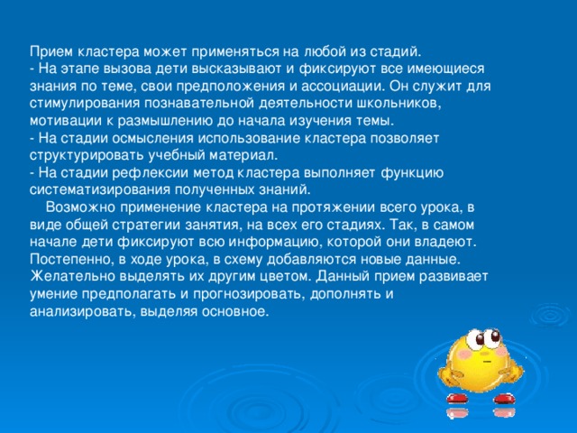 Прием кластера может применяться на любой из стадий. - На этапе вызова дети высказывают и фиксируют все имеющиеся знания по теме, свои предположения и ассоциации. Он служит для стимулирования познавательной деятельности школьников, мотивации к размышлению до начала изучения темы. - На стадии осмысления использование кластера позволяет структурировать учебный материал. - На стадии рефлексии метод кластера выполняет функцию систематизирования полученных знаний.  Возможно применение кластера на протяжении всего урока, в виде общей стратегии занятия, на всех его стадиях. Так, в самом начале дети фиксируют всю информацию, которой они владеют. Постепенно, в ходе урока, в схему добавляются новые данные. Желательно выделять их другим цветом. Данный прием развивает умение предполагать и прогнозировать, дополнять и анализировать, выделяя основное. 
