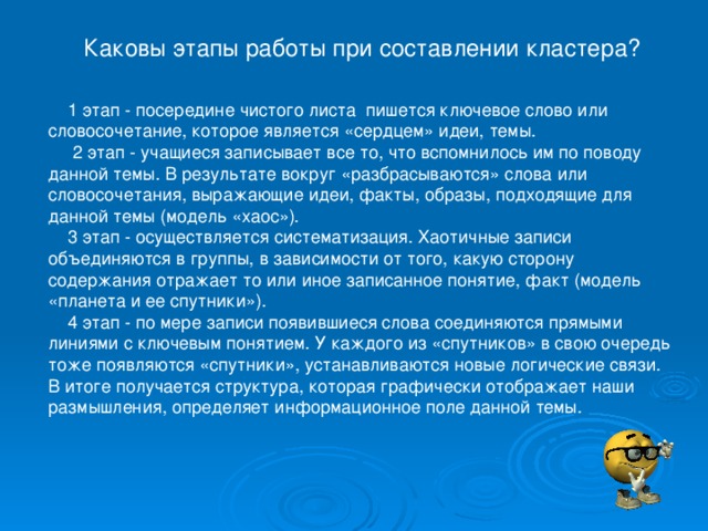 Каковы этапы работы при составлении кластера?     1 этап - посередине чистого листа  пишется ключевое слово или словосочетание, которое является «сердцем» идеи, темы.       2 этап - учащиеся записывает все то, что вспомнилось им по поводу данной темы. В результате вокруг «разбрасываются» слова или словосочетания, выражающие идеи, факты, образы, подходящие для данной темы (модель «хаос»).      3 этап - осуществляется систематизация. Хаотичные записи объединяются в группы, в зависимости от того, какую сторону содержания отражает то или иное записанное понятие, факт (модель «планета и ее спутники»).      4 этап - по мере записи появившиеся слова соединяются прямыми линиями с ключевым понятием. У каждого из «спутников» в свою очередь тоже появляются «спутники», устанавливаются новые логические связи. В итоге получается структура, которая графически отображает наши размышления, определяет информационное поле данной темы.    