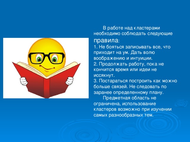        В работе над кластерами необходимо соблюдать следующие правила :  1. Не бояться записывать все, что приходит на ум. Дать волю воображению и интуиции.  2. Продолжать работу, пока не кончится время или идеи не иссякнут.  3. Постараться построить как можно больше связей. Не следовать по заранее определенному плану.         Предметная область не ограничена, использование кластеров возможно при изучении самых разнообразных тем.   