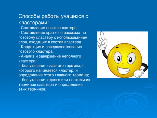 Способы работы учащихся с кластерами: - Составление нового кластера. - Составление краткого рассказа по готовому кластеру с использованием  слов, входящих в состав кластера. - Коррекция и совершенствование готового кластера. - Анализ и завершение неполного кластера: -  без указания главного термина, с которого начинается кластер, и определение этого главного термина; -  без указания одного или нескольких терминов кластера и определение этих терминов. 