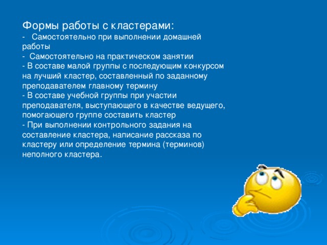 Формы работы с кластерами: -   Самостоятельно при выполнении домашней работы -  Самостоятельно на практическом занятии - В составе малой группы с последующим конкурсом на лучший кластер, составленный по заданному преподавателем главному термину - В составе учебной группы при участии преподавателя, выступающего в качестве ведущего, помогающего группе составить кластер - При выполнении контрольного задания на составление кластера, написание рассказа по кластеру или определение термина (терминов) неполного кластера. 