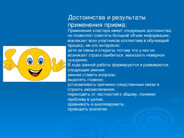 Достоинства и результаты применения приема: Применение кластера имеет следующие достоинства: он позволяет охватить большой объем информации; вовлекает всех участников коллектива в обучающий процесс, им это интересно; дети активны и открыты, потому что у них не возникает страха ошибиться, высказать неверное суждение. В ходе данной работы формируются и развиваются следующие умения: умение ставить вопросы; выделять главное; устанавливать причинно-следственные связи и строить умозаключения; переходить от частностей к общему, понимая проблему в целом; сравнивать и анализировать; проводить аналогии. 