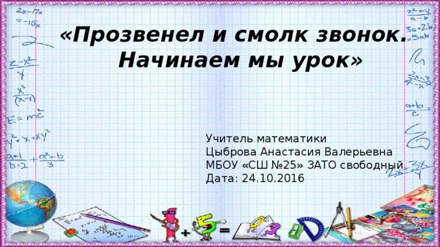 «Прозвенел и смолк звонок. Начинаем мы урок» Учитель математики Цыброва Анастасия Валерьевна МБОУ «СШ №25» ЗАТО свободный Дата: 24.10.2016