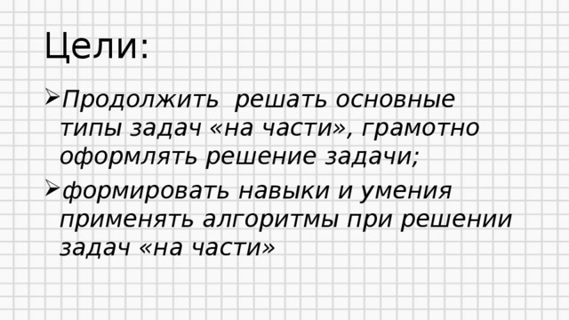 Цели: Продолжить решать основные типы задач «на части», грамотно оформлять решение задачи; формировать навыки и умения применять алгоритмы при решении задач «на части»  