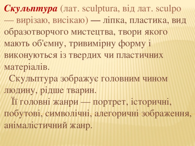 Скульптура (лат. sculptura, від лат. sculpo — вирізаю, висікаю) — ліпка, пластика, вид образотворчого мистецтва, твори якого мають об'ємну, тривимірну форму і виконуються із твердих чи пластичних матеріалів.  Скульптура зображує головним чином людину, рідше тварин.  Її головні жанри — портрет, історичні, побутові, символічні, алегоричні зображення, анімалістичний жанр. 