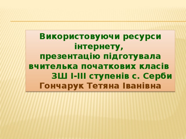Використовуючи ресурси інтернету, презентацію підготувала вчителька початкових класів  ЗШ І-ІІІ ступенів с. Серби Гончарук Тетяна Іванівна 