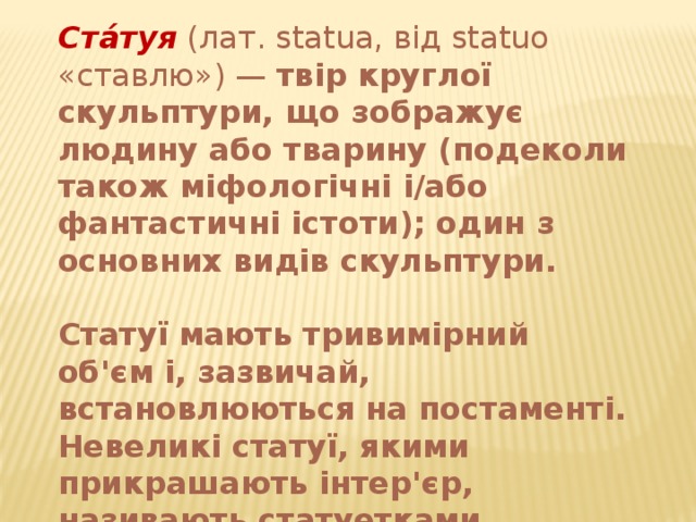 Ста́туя (лат. statua, від statuo «ставлю») — твір круглої скульптури, що зображує людину або тварину (подеколи також міфологічні і/або фантастичні істоти); один з основних видів скульптури.  Статуї мають тривимірний об'єм і, зазвичай, встановлюються на постаменті. Невеликі статуї, якими прикрашають інтер'єр, називають статуетками. 