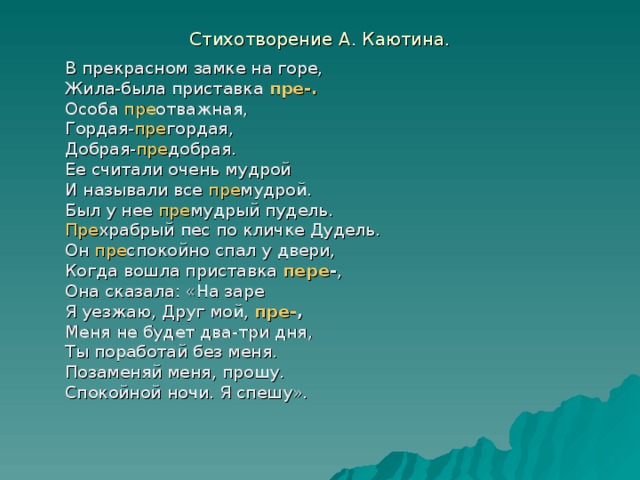Стихотворение А. Каютина. В прекрасном замке на горе, Жила-была приставка пре-. Особа пре отважная, Гордая- пре гордая, Добрая- пре добрая. Ее считали очень мудрой И называли все пре мудрой. Был у нее пре мудрый пудель. Пре храбрый пес по кличке Дудель. Он пре спокойно спал у двери, Когда вошла приставка пере - , Она сказала: «На заре Я уезжаю, Друг мой, пре- , Меня не будет два-три дня, Ты поработай без меня. Позаменяй меня, прошу. Спокойной ночи. Я спешу». 