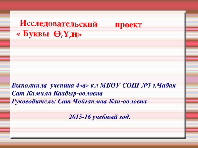  Исследовательский проект  « Буквы Ө,Ү,ң» Выполнила ученица 4«а» кл МБОУ СОШ №3 г.Чадан Сат Камила Каадыр-ооловна Руководитель: Сат Чойганмаа Кан-ооловна  2015-16 учебный год. 