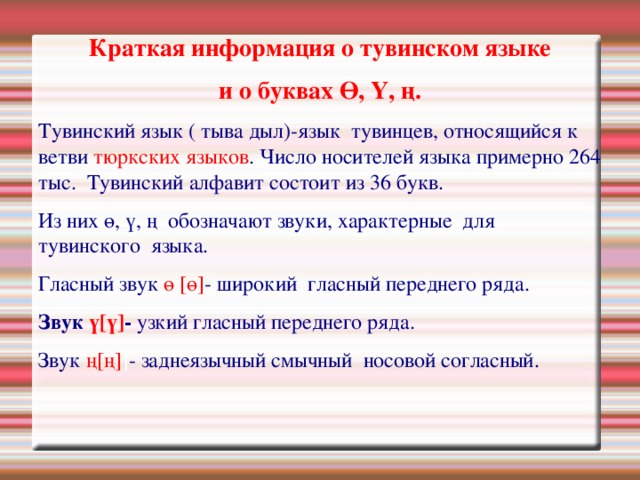 Краткая информация о тувинском языке и о буквах Ө, Ү, ң. Тувинский язык ( тыва дыл)-язык тувинцев, относящийся к ветви тюркских языков . Число носителей языка примерно 264 тыс. Тувинский алфавит состоит из 36 букв. Из них ө, ү, ң обозначают звуки, характерные для тувинского языка. Гласный звук  ө [ө] - широкий гласный переднего ряда. Звук  ү[ү] - узкий гласный переднего ряда. Звук ң[ң] ] - заднеязычный смычный носовой согласный. 