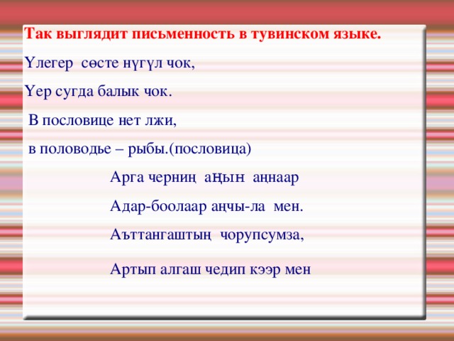 Так выглядит письменность в тувинском языке. Үлегер сөсте нүгүл чок, Үер сугда балык чок.  В пословице нет лжи,  в половодье – рыбы.(пословица)  Арга черниң а ңын аңнаар  Адар-боолаар аңчы-ла мен.  Аъттангаштың чорупсумза,  Артып алгаш чедип кээр мен   
