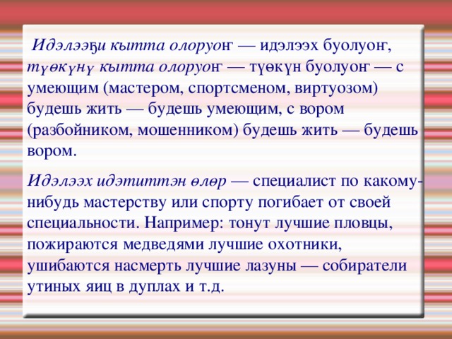   Идэлээҕи кытта олоруоҥ — идэлээх буолуоҥ, түөкүнү кытта олоруоҥ — түөкүн буолуоҥ — с умеющим (мастером, спортсменом, виртуозом) будешь жить — будешь умеющим, с вором (разбойником, мошенником) будешь жить — будешь вором. Идэлээх идэтиттэн өлөр — специалист по какому-нибудь мастерству или спорту погибает от своей специальности. Например: тонут лучшие пловцы, пожираются медведями лучшие охотники, ушибаются насмерть лучшие лазуны — собиратели утиных яиц в дуплах и т.д. 