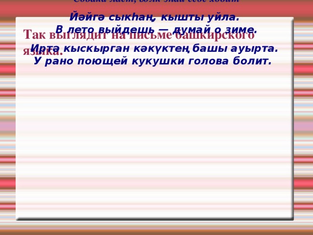 Эт θрθр, буре йθрθр  Собака лает, волк знай себе ходит Йәйгә сыкhаң, кышты уйла.  В лето выйдешь — думай о зиме. Иртә кыскырган кәкүктең башы ауырта.  У рано поющей кукушки голова болит.    Так выглядит на письме башкирского языка. 