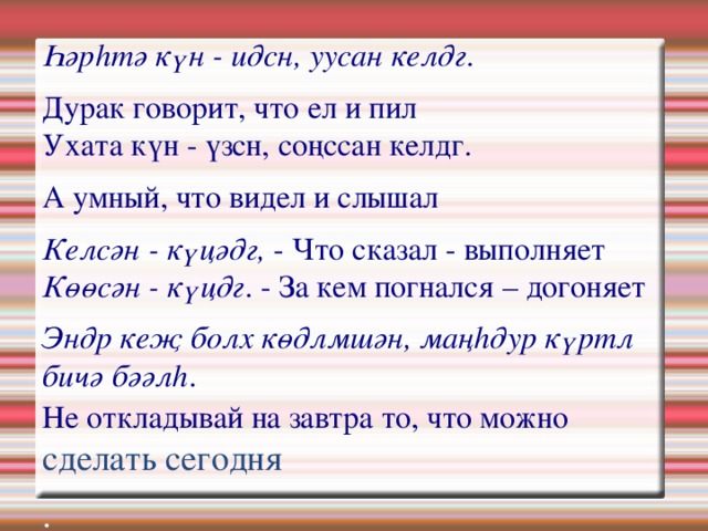 Һәрһтә күн - идсн, уусан келдг . Дурак говорит, что ел и пил  Ухата күн - үзсн, соңссан келдг. А умный, что видел и слышал Келсән - күцәдг, - Что сказал - выполняет  Көөсән - күцдг . - За кем погнался – догоняет Эндр кеҗ болх көдлмшән, маңһдур күртл бичә бәәлһ .  Не откладывай на завтра то, что можно  сделать сегодня . 