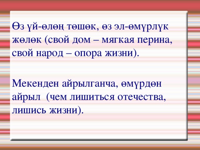 Өз үй-өлөң төшөк, өз эл-өмүрлүк жөлөк (свой дом – мягкая перина, свой народ – опора жизни).    Мекенден айрылганча, өмүрдөн айрыл  (чем лишиться отечества, лишись жизни). 