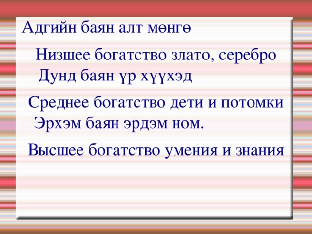Адгийн баян алт мөнгө              Низшее богатство злато, серебро  Дунд баян үр хүүхэд                    Среднее богатство дети и потомки  Эрхэм баян эрдэм ном.                  Высшее богатство умения и знания  