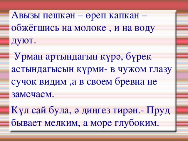 Авызы пешкән – өреп капкан – обжёгшись на молоке , и на воду дуют.   Урман артындагын күрә, бүрек астындагысын күрми- в чужом глазу сучок видим ,а в своем бревна не замечаем. Күл сай була, ә диңгез тирән.- Пруд бывает мелким, а море глубоким. 